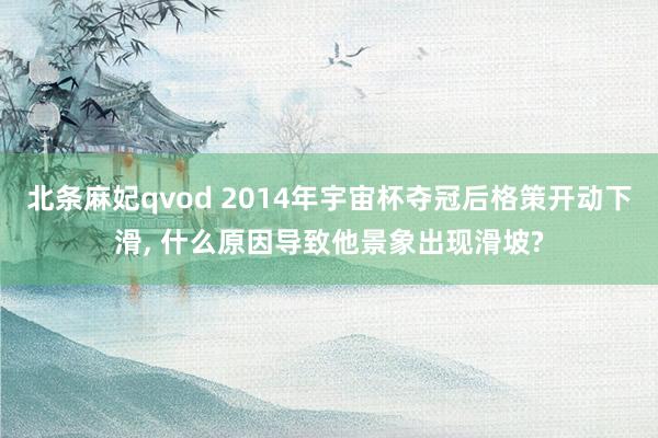 北条麻妃qvod 2014年宇宙杯夺冠后格策开动下滑, 什么原因导致他景象出现滑坡?