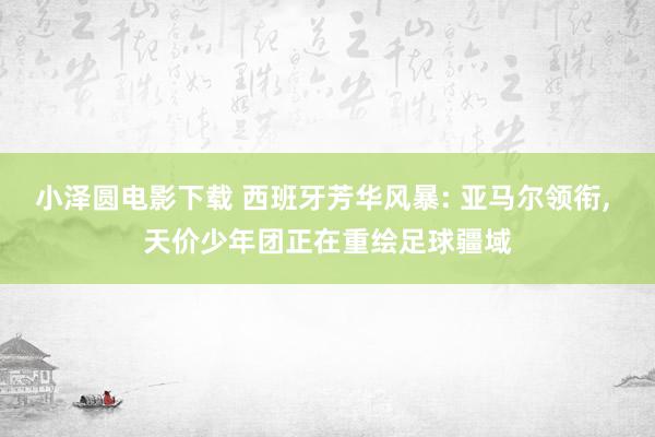 小泽圆电影下载 西班牙芳华风暴: 亚马尔领衔, 天价少年团正在重绘足球疆域