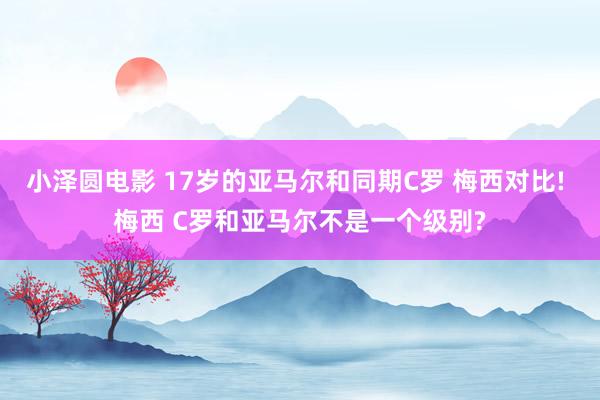 小泽圆电影 17岁的亚马尔和同期C罗 梅西对比! 梅西 C罗和亚马尔不是一个级别?