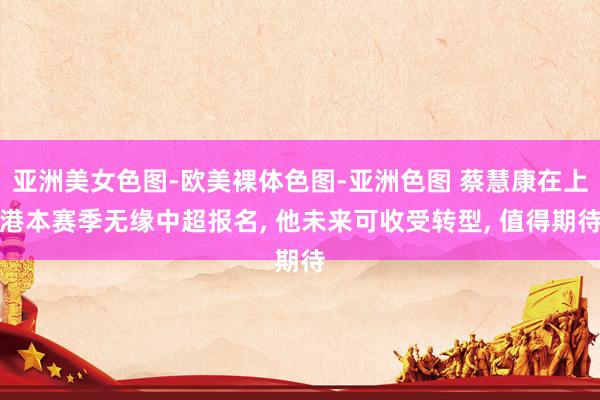 亚洲美女色图-欧美裸体色图-亚洲色图 蔡慧康在上港本赛季无缘中超报名, 他未来可收受转型, 值得期待