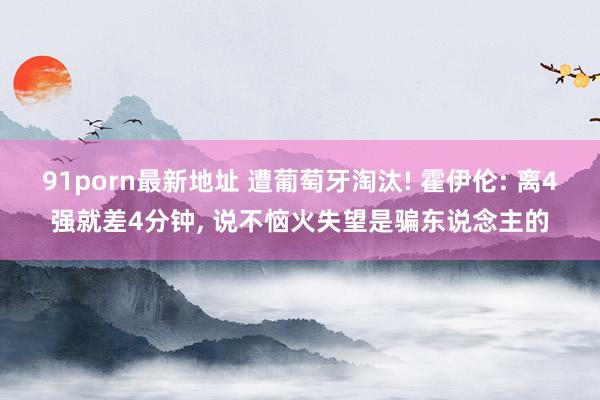 91porn最新地址 遭葡萄牙淘汰! 霍伊伦: 离4强就差4分钟, 说不恼火失望是骗东说念主的
