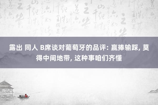 露出 同人 B席谈对葡萄牙的品评: 赢捧输踩, 莫得中间地带, 这种事咱们齐懂