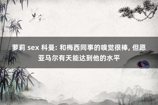 萝莉 sex 科曼: 和梅西同事的嗅觉很棒, 但愿亚马尔有天能达到他的水平