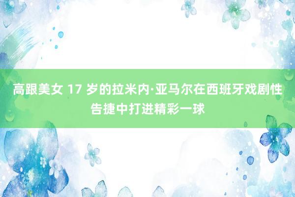 高跟美女 17 岁的拉米内·亚马尔在西班牙戏剧性告捷中打进精彩一球