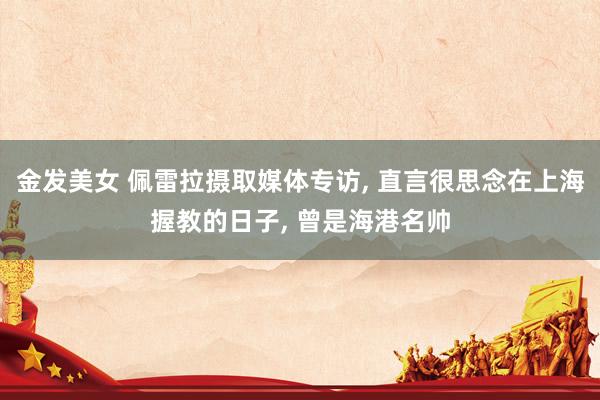 金发美女 佩雷拉摄取媒体专访, 直言很思念在上海握教的日子, 曾是海港名帅