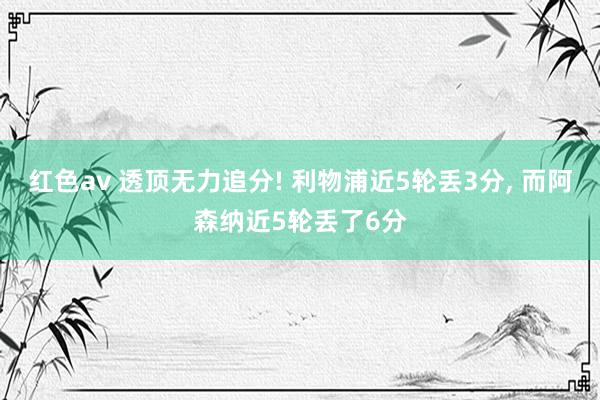 红色av 透顶无力追分! 利物浦近5轮丢3分, 而阿森纳近5轮丢了6分