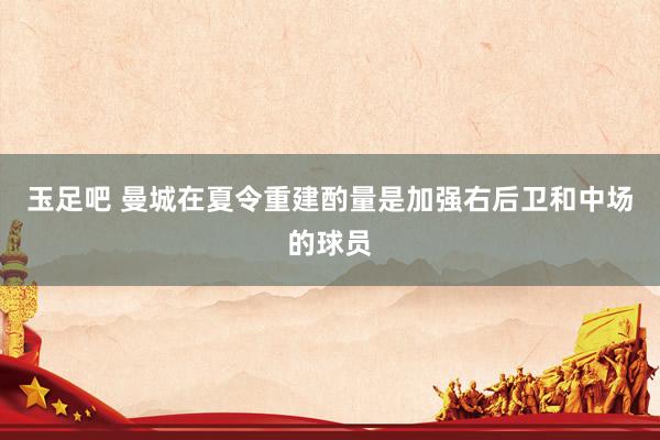 玉足吧 曼城在夏令重建酌量是加强右后卫和中场的球员