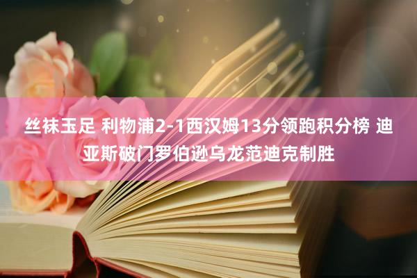 丝袜玉足 利物浦2-1西汉姆13分领跑积分榜 迪亚斯破门罗伯逊乌龙范迪克制胜
