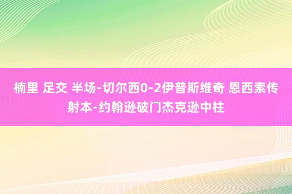 楠里 足交 半场-切尔西0-2伊普斯维奇 恩西索传射本-约翰逊破门杰克逊中柱