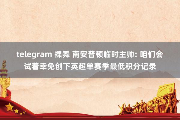 telegram 裸舞 南安普顿临时主帅: 咱们会试着幸免创下英超单赛季最低积分记录