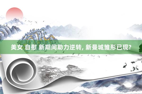 美女 自慰 新期间助力逆转, 新曼城雏形已现?