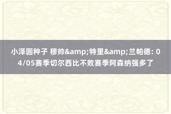 小泽圆种子 穆帅&特里&兰帕德: 04/05赛季切尔西比不败赛季阿森纳强多了