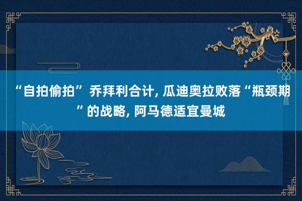 “自拍偷拍” 乔拜利合计, 瓜迪奥拉败落“瓶颈期”的战略, 阿马德适宜曼城