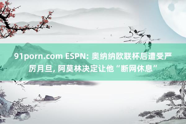 91porn.com ESPN: 奥纳纳欧联杯后遭受严厉月旦, 阿莫林决定让他“断网休息”