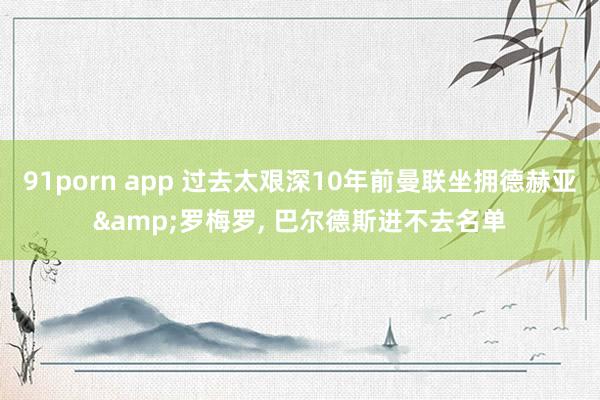 91porn app 过去太艰深10年前曼联坐拥德赫亚&罗梅罗, 巴尔德斯进不去名单