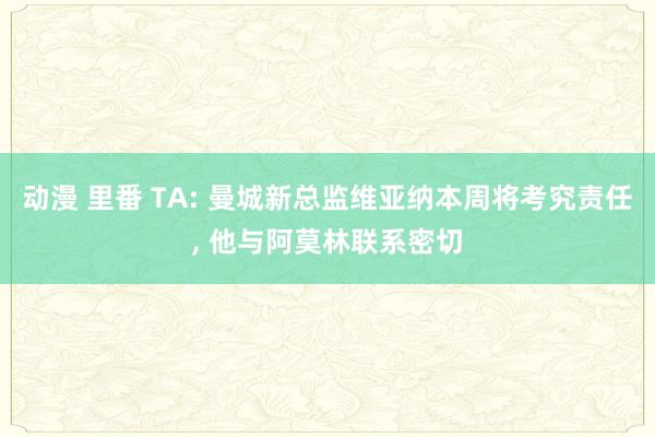 动漫 里番 TA: 曼城新总监维亚纳本周将考究责任, 他与阿莫林联系密切