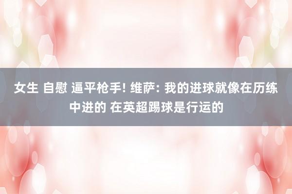 女生 自慰 逼平枪手! 维萨: 我的进球就像在历练中进的 在英超踢球是行运的