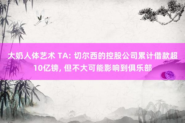 大奶人体艺术 TA: 切尔西的控股公司累计借款超10亿镑, 但不大可能影响到俱乐部