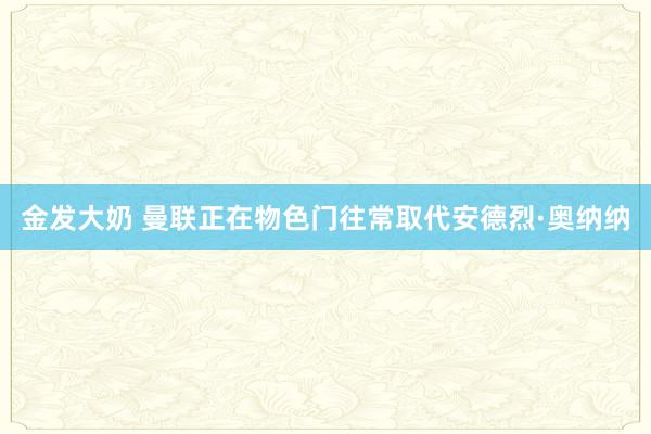 金发大奶 曼联正在物色门往常取代安德烈·奥纳纳