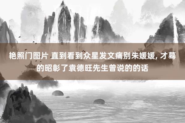 艳照门图片 直到看到众星发文痛别朱媛媛, 才蓦的昭彰了袁德旺先生曾说的的话