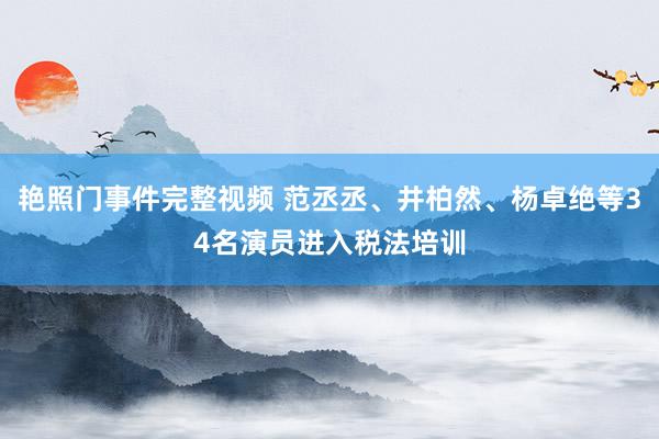 艳照门事件完整视频 范丞丞、井柏然、杨卓绝等34名演员进入税法培训