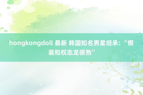 hongkongdoll 最新 韩国知名男星坦承: “假装和权志龙很熟”