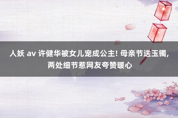 人妖 av 许健华被女儿宠成公主! 母亲节送玉镯, 两处细节惹网友夸赞暖心