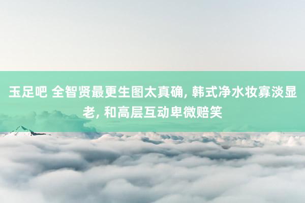 玉足吧 全智贤最更生图太真确, 韩式净水妆寡淡显老, 和高层互动卑微赔笑