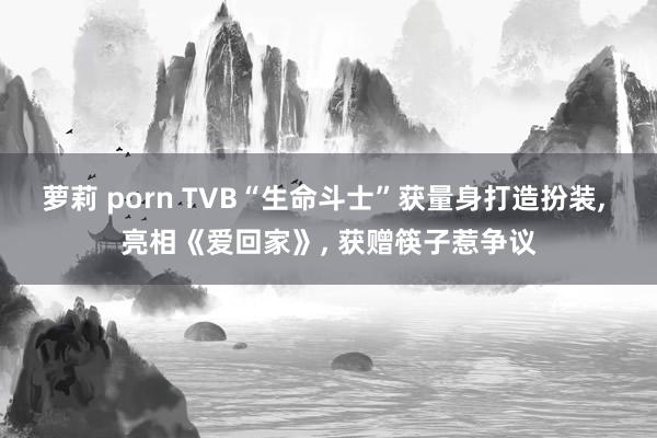 萝莉 porn TVB“生命斗士”获量身打造扮装, 亮相《爱回家》, 获赠筷子惹争议