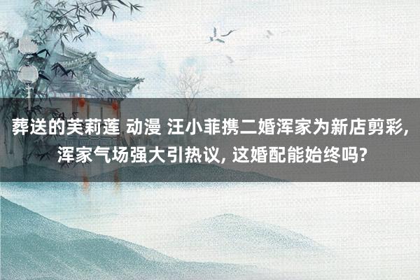 葬送的芙莉莲 动漫 汪小菲携二婚浑家为新店剪彩, 浑家气场强大引热议, 这婚配能始终吗?