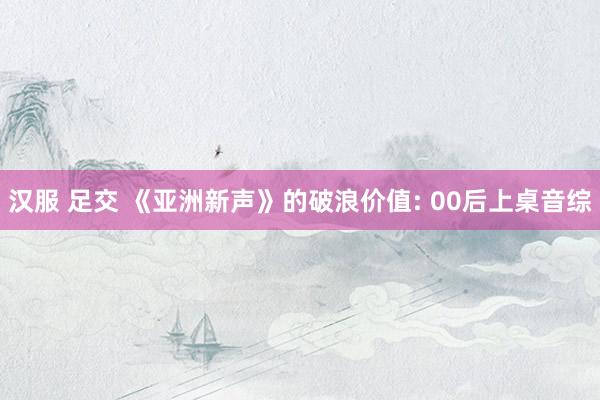 汉服 足交 《亚洲新声》的破浪价值: 00后上桌音综