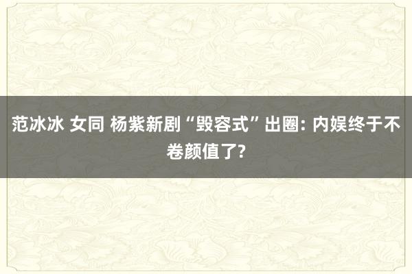 范冰冰 女同 杨紫新剧“毁容式”出圈: 内娱终于不卷颜值了?