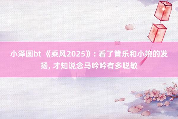 小泽圆bt 《乘风2025》: 看了管乐和小婉的发扬, 才知说念马吟吟有多聪敏