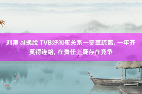 刘涛 ai换脸 TVB好闺蜜关系一霎变疏离, 一年齐莫得连络, 在责任上疑存在竞争