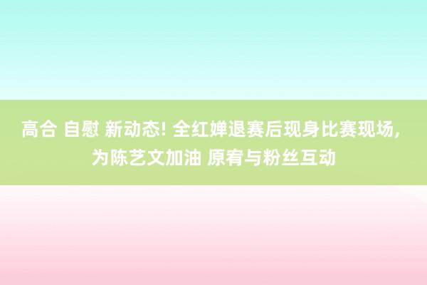 高合 自慰 新动态! 全红婵退赛后现身比赛现场, 为陈艺文加油 原宥与粉丝互动