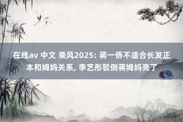 在线av 中文 乘风2025: 蒋一侨不适合长发正本和姆妈关系, 李艺彤驳倒蒋姆妈亮了