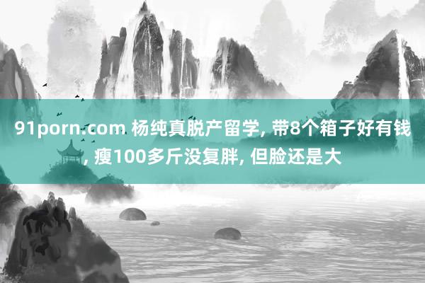 91porn.com 杨纯真脱产留学, 带8个箱子好有钱, 瘦100多斤没复胖, 但脸还是大