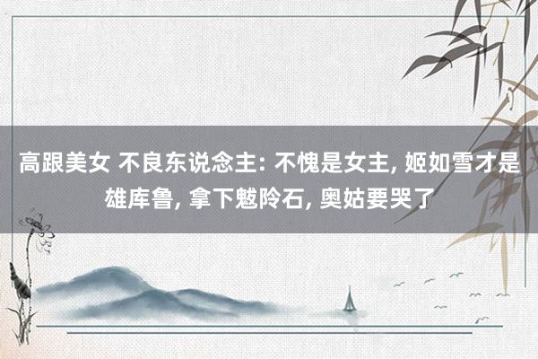 高跟美女 不良东说念主: 不愧是女主, 姬如雪才是雄库鲁, 拿下魃阾石, 奥姑要哭了