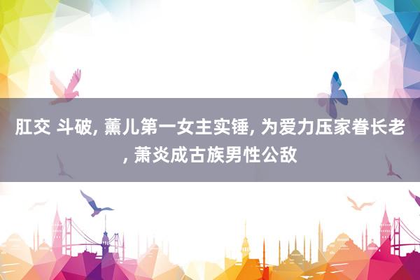 肛交 斗破, 薰儿第一女主实锤, 为爱力压家眷长老, 萧炎成古族男性公敌