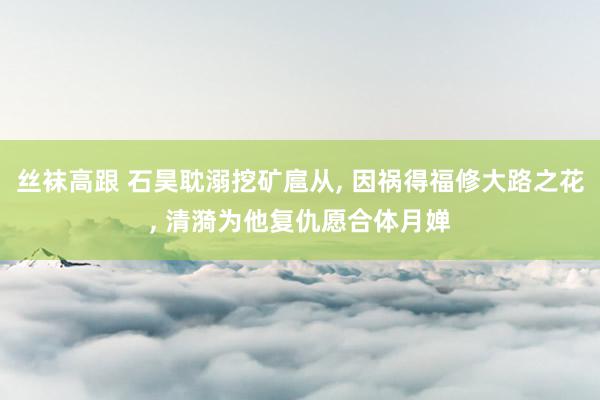 丝袜高跟 石昊耽溺挖矿扈从, 因祸得福修大路之花, 清漪为他复仇愿合体月婵