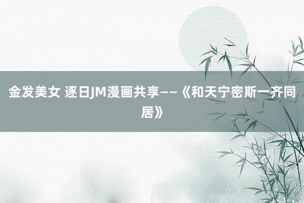 金发美女 逐日JM漫画共享——《和天宁密斯一齐同居》