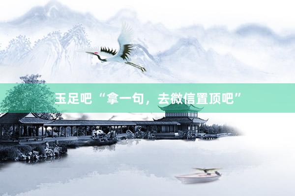玉足吧 “拿一句,去微信置顶吧”