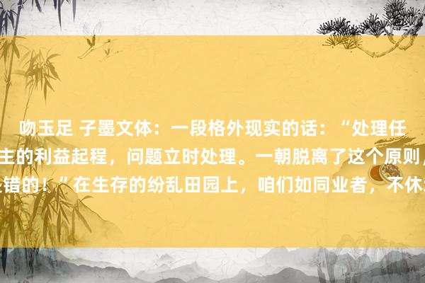 吻玉足 子墨文体:一段格外现实的话:“处理任何问题,要从别东说念主的利益起程,问题立时处理。一朝脱离了这个原则,扫数的活动齐是错的!”在生存的纷乱田园上,咱们如同业者,不休地遭受着多样各类的问题。这些问题犹如...