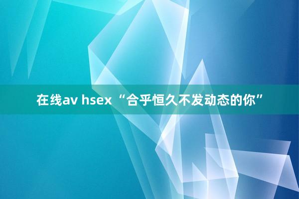 在线av hsex “合乎恒久不发动态的你”