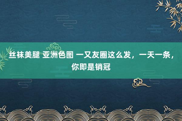 丝袜美腿 亚洲色图 一又友圈这么发,一天一条,你即是销冠