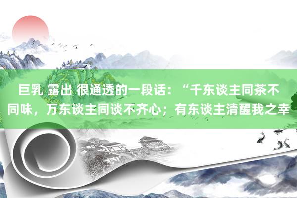 巨乳 露出 很通透的一段话:“千东谈主同茶不同味,万东谈主同谈不齐心;有东谈主清醒我之幸