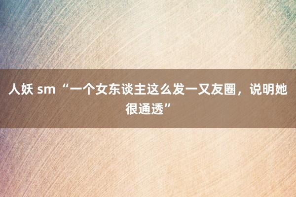 人妖 sm “一个女东谈主这么发一又友圈,说明她很通透”