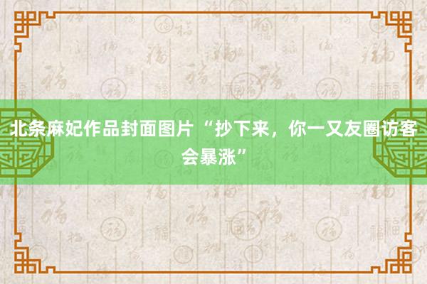 北条麻妃作品封面图片 “抄下来,你一又友圈访客会暴涨”
