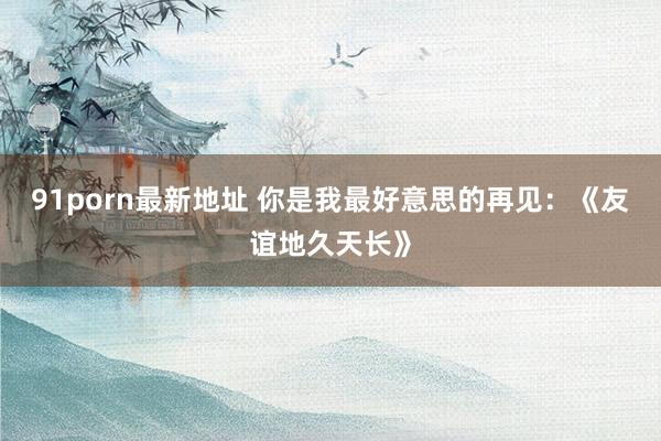 91porn最新地址 你是我最好意思的再见:《友谊地久天长》