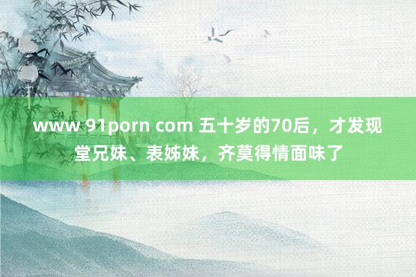 www 91porn com 五十岁的70后,才发现堂兄妹、表姊妹,齐莫得情面味了